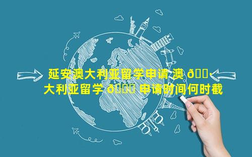 延安澳大利亚留学申请 澳 🕷 大利亚留学 🐕 申请时间何时截止